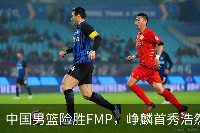 中国男篮险胜FMP，峥麟首秀浩然未登场，崔永熙7中1，姜伟泽4中0